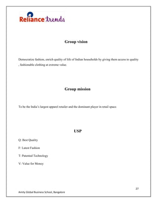 27
Amity Global Business School, Bangalore
Group vision
Democratize fashion, enrich quality of life of Indian households by giving them access to quality
, fashionable clothing at extreme value.
Group mission
To be the India‟s largest apparel retailer and the dominant player in retail space.
USP
Q: Best Quality
F: Latest Fashion
T: Patented Technology
V: Value for Money
 