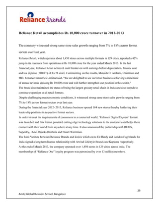 29
Amity Global Business School, Bangalore
Reliance Retail accomplishes Rs 10,000 crore turnover in 2012-2013
The company witnessed strong same store sales growth ranging from 7% to 18% across format
sectors over last year.
Reliance Retail, which operates about 1,450 stores across multiple formats in 129 cities, reported a 42%
jump in its revenues from operations at Rs 10,800 crore for the year ended March 2013. In the last
financial year, Reliance Retail achieved cash breakeven with earnings before depreciation, finance cost
and tax expense (PBDIT) of Rs 78 crore. Commenting on the results, Mukesh D. Ambani, Chairman and
MD, Reliance Industries Limited said, "We are delighted to see our retail business achieving a milestone
of annual revenue crossing Rs 10,000 crore and will further strengthen our position in this sector."
The brand also maintained the status of being the largest grocery retail chain in India and also intends to
continue expansion in all retail formats.
Despite challenging macroeconomic conditions, it witnessed strong same store sales growth ranging from
7% to 18% across format sectors over last year.
During the financial year 2012- 2013, Reliance business opened 184 new stores thereby furthering their
leadership positions in respective format sectors.
In order to meet the requirements of consumers in a connected world, „Reliance Digital Express‟ format
was launched and this format provided cutting edge technology solutions to the customers and helps them
connect with their world from anywhere at any time. It also announced the partnership with REISS,
Superdry, Dune, Brooks Brothers and Stuart Weitzman.
The Joint Venture between Reliance Brands and Iconix which owns Ed Hardy and London Fog brands for
India signed a long term license relationship with Arvind Lifestyle Brands and Kapsons respectively.
At the end of March 2013, the company operated over 1,450 stores in 129 cities across India. The
membership of “Reliance One” loyalty program was patronized by over 13 million members.
 