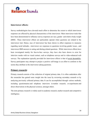 34
Amity Global Business School, Bangalore
Interviewer effects:
Survey methodologists have devoted much effort to determine the extent to which interviewee
responses are affected by physical characteristics of the interviewer. Main interviewer traits that
have been demonstrated to influence survey responses are race, gender and relative body weight
(BMI) . These interviewer effects are particularly operant when questions are related to the
interviewer trait. Hence, race of interviewer has been shown to affect responses to measures
regarding racial attitudes , interviewer sex responses to questions involving gender issues , and
interviewer BMI answers to eating and dieting-related questions . While interviewer effects have
been investigated mainly for face-to-face surveys, they have also been shown to exist for
interview modes with no visual contact, such as telephone surveys and in video-enhanced web
surveys. The explanation typically provided for interviewer effects is that of social desirability.
Survey participants may attempt to project a positive self-image in an effort to conform to the
norms they attribute to the interviewer asking questions.
Primary research:
Primary research consists of the collection of original primary data. It is often undertaken after
the researcher has gained some insight into the issue by reviewing secondary research or by
analyzing previously collected primary data. It can be accomplished through various methods,
including questionnaires and telephone interviews in market research, or experiments and
direct observations in the physical sciences, amongst others.
The term primary research is widely used in academic research, market research and competitive
intelligence.
 