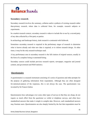 35
Amity Global Business School, Bangalore
Secondary research:
Secondary research involves the summary, collation and/or synthesis of existing research rather
than primary research, where data is collected from, for example, research subjects or
experiments.
In a market research context, secondary research is taken to include the re-use by a second party
of any data collected by a first party or parties.
In archaeology and landscape history, desk research is contrasted with fieldwork.
Sometimes secondary research is required in the preliminary stages of research to determine
what is known already and what new data is required, or to inform research design. At other
times, it may be the only research technique used.
A key performance area in secondary research is the full citation of original sources, usually in
the form of a complete listing or annotated listing.
Secondary sources could include previous research reports, newspaper, magazine and journal
content, and government and NGO statistics.
Questionnaire
A questionnaire is a research instrument consisting of a series of questions and other prompts for
the purpose of gathering information from respondents. Although they are often designed
for statistical analysis of the responses, this is not always the case. The questionnaire was
invented by Sir Francis Galton.
Questionnaires have advantages over some other types of surveys in that they are cheap, do not
require as much effort from the questioner as verbal or telephone surveys, and often have
standardized answers that make it simple to compile data. However, such standardized answers
may frustrate users. Questionnaires are also sharply limited by the fact that respondents must be
 