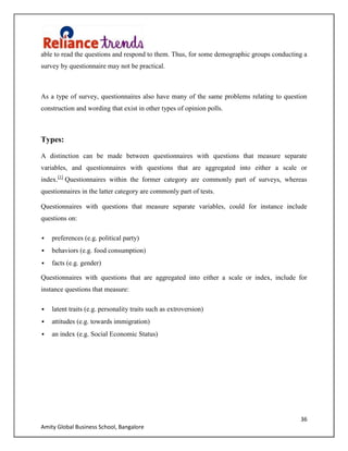 36
Amity Global Business School, Bangalore
able to read the questions and respond to them. Thus, for some demographic groups conducting a
survey by questionnaire may not be practical.
As a type of survey, questionnaires also have many of the same problems relating to question
construction and wording that exist in other types of opinion polls.
Types:
A distinction can be made between questionnaires with questions that measure separate
variables, and questionnaires with questions that are aggregated into either a scale or
index.[1]
Questionnaires within the former category are commonly part of surveys, whereas
questionnaires in the latter category are commonly part of tests.
Questionnaires with questions that measure separate variables, could for instance include
questions on:
 preferences (e.g. political party)
 behaviors (e.g. food consumption)
 facts (e.g. gender)
Questionnaires with questions that are aggregated into either a scale or index, include for
instance questions that measure:
 latent traits (e.g. personality traits such as extroversion)
 attitudes (e.g. towards immigration)
 an index (e.g. Social Economic Status)
 