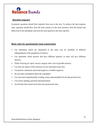 37
Amity Global Business School, Bangalore
Question sequence
In general, questions should flow logically from one to the next. To achieve the best response
rates, questions should flow from the least sensitive to the most sensitive, from the factual and
behavioral to the attitudinal, and from the more general to the more specific.
Basic rules for questionnaire item construction
 Use statements which are interpreted in the same way by members of different
subpopulations of the population of interest.
 Use statements where persons that have different opinions or traits will give different
answers.
 Think of having an "open" answer category after a list of possible answers.
 Use only one aspect of the construct you are interested in per item.
 Use positive statements and avoid negatives or double negatives.
 Do not make assumptions about the respondent.
 Use clear and comprehensible wording, easily understandable for all educational levels
 Use correct spelling, grammar and punctuation.
 Avoid items that contain more than one question per item
 