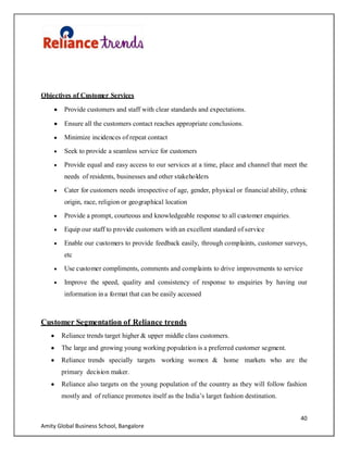 40
Amity Global Business School, Bangalore
Objectives of Customer Services
Provide customers and staff with clear standards and expectations.
Ensure all the customers contact reaches appropriate conclusions.
Minimize incidences of repeat contact
Seek to provide a seamless service for customers
Provide equal and easy access to our services at a time, place and channel that meet the
needs of residents, businesses and other stakeholders
Cater for customers needs irrespective of age, gender, physical or financial ability, ethnic
origin, race, religion or geographical location
Provide a prompt, courteous and knowledgeable response to all customer enquiries.
Equip our staff to provide customers with an excellent standard of service
Enable our customers to provide feedback easily, through complaints, customer surveys,
etc
Use customer compliments, comments and complaints to drive improvements to service
Improve the speed, quality and consistency of response to enquiries by having our
information in a format that can be easily accessed
Customer Segmentation of Reliance trends
Reliance trends target higher & upper middle class customers.
The large and growing young working population is a preferred customer segment.
Reliance trends specially targets working women & home markets who are the
primary decision maker.
Reliance also targets on the young population of the country as they will follow fashion
mostly and of reliance promotes itself as the India‟s larget fashion destination.
 