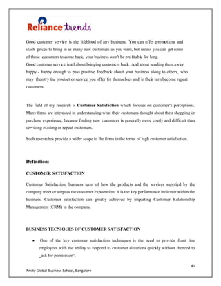 41
Amity Global Business School, Bangalore
Good customer service is the lifeblood of any business. You can offer promotions and
slash prices to bring in as many new customers as you want, but unless you can get some
of those customers to come back, your business won't be profitable for long.
Good customer service is all about bringing customers back. And about sending them away
happy - happy enough to pass positive feedback about your business along to others, who
may then try the product or service you offer for themselves and in their turn become repeat
customers.
The field of my research is Customer Satisfaction which focuses on customer„s perceptions.
Many firms are interested in understanding what their customers thought about their shopping or
purchase experience, because finding new customers is generally more costly and difficult than
servicing existing or repeat customers.
Such researches provide a wider scope to the firms in the terms of high customer satisfaction.
Definition:
CUSTOMER SATISFACTION
Customer Satisfaction, business term of how the products and the services supplied by the
company meet or surpass the customer expectation. It is the key performance indicator within the
business. Customer satisfaction can greatly achieved by imparting Customer Relationship
Management (CRM) in the company.
BUSINESS TECNIQUES OF CUSTOMER SATISFACTION
One of the key customer satisfaction techniques is the need to provide front line
employees with the ability to respond to customer situations quickly without theneed to
‗ask for permission„.
 