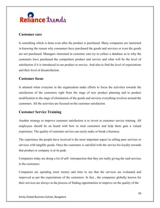 43
Amity Global Business School, Bangalore
Customer care
Is something which is done even after the product is purchased. Many companies are interested
in knowing the reason why consumers have purchased the goods and services or even the goods
are not purchased. Managers interested in customer care try to collect a database as to why the
customers have purchased the competitors product and service and what will be the level of
satisfaction if it is introduced in our product or service. And also to find the level of expectations
and their level of dissatisfaction.
Customer focus
Is attained when everyone in the organization make efforts to focus the activities towards the
satisfaction of the customers right from the stage of new product planning and to product
modification to the stage of elimination of the goods and services everything revolves around the
customers. All the activities are focused on the customer satisfaction.
Customer Service Training
Another strategy to improve customer satisfaction is to invest in customer service training. All
employees should be on board with how to treat customers and help them gain a valued
experience. The quality of customer service can easily make or break a business.
The experience the people have received is the most important aspect in selling pure services or
services with tangible goods. Once the customers is satisfied with the service his loyalty towards
that product or company is at its peak.
Companies today are doing a lot of self- introspection that they are really giving the said services
to the customers.
Companies are spending more money and time to see that the services are evaluated and
improved as per the expectations of the customers. In fact , the companies globally known for
their services are always in the process of finding opportunities to improve on the quality of the
 
