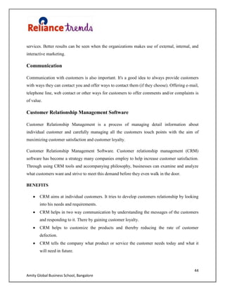 44
Amity Global Business School, Bangalore
services. Better results can be seen when the organizations makes use of external, internal, and
interactive marketing.
Communication
Communication with customers is also important. It's a good idea to always provide customers
with ways they can contact you and offer ways to contact them (if they choose). Offering e-mail,
telephone line, web contact or other ways for customers to offer comments and/or complaints is
of value.
Customer Relationship Management Software
Customer Relationship Management is a process of managing detail information about
individual customer and carefully managing all the customers touch points with the aim of
maximizing customer satisfaction and customer loyalty.
Customer Relationship Management Software. Customer relationship management (CRM)
software has become a strategy many companies employ to help increase customer satisfaction.
Through using CRM tools and accompanying philosophy, businesses can examine and analyze
what customers want and strive to meet this demand before they even walk in the door.
BENEFITS
CRM aims at individual customers. It tries to develop customers relationship by looking
into his needs and requirements.
CRM helps in two way communication by understanding the messages of the customers
and responding to it. There by gaining customer loyalty.
CRM helps to customize the products and thereby reducing the rate of customer
defection.
CRM tells the company what product or service the customer needs today and what it
will need in future.
 
