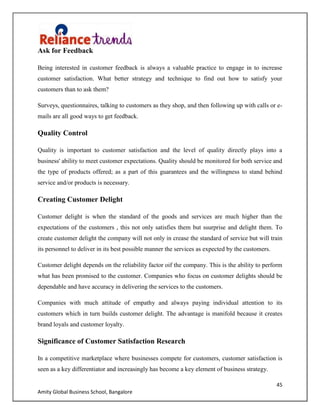 45
Amity Global Business School, Bangalore
Ask for Feedback
Being interested in customer feedback is always a valuable practice to engage in to increase
customer satisfaction. What better strategy and technique to find out how to satisfy your
customers than to ask them?
Surveys, questionnaires, talking to customers as they shop, and then following up with calls or e-
mails are all good ways to get feedback.
Quality Control
Quality is important to customer satisfaction and the level of quality directly plays into a
business' ability to meet customer expectations. Quality should be monitored for both service and
the type of products offered; as a part of this guarantees and the willingness to stand behind
service and/or products is necessary.
Creating Customer Delight
Customer delight is when the standard of the goods and services are much higher than the
expectations of the customers , this not only satisfies them but ssurprise and delight them. To
create customer delight the company will not only in crease the standard of service but will train
its personnel to deliver in its best possible manner the services as expected by the customers.
Customer delight depends on the reliability factor oif the company. This is the ability to perform
what has been promised to the customer. Companies who focus on customer delights should be
dependable and have accuracy in delivering the services to the customers.
Companies with much attitude of empathy and always paying individual attention to its
customers which in turn builds customer delight. The advantage is manifold because it creates
brand loyals and customer loyalty.
Significance of Customer Satisfaction Research
In a competitive marketplace where businesses compete for customers, customer satisfaction is
seen as a key differentiator and increasingly has become a key element of business strategy.
 