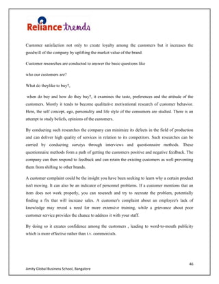 46
Amity Global Business School, Bangalore
Customer satisfaction not only to create loyalty among the customers but it increases the
goodwill of the company by uplifting the market value of the brand.
Customer researches are conducted to answer the basic questions like
who our customers are?
What do theylike to buy?,
when do buy and how do they buy?, it examines the taste, preferences and the attitude of the
customers. Mostly it tends to become qualitative motivational research of customer behavior.
Here, the self concept, ego, personality and life style of the consumers are studied. There is an
attempt to study beliefs, opinions of the customers.
By conducting such researches the company can minimize its defects in the field of production
and can deliver high quality of services in relation to its competitors. Such researches can be
carried by conducting surveys through interviews and questionnaire methods. These
questionnaire methods form a path of getting the customers positive and negative feedback. The
company can then respond to feedback and can retain the existing customers as well preventing
them from shifting to other brands.
A customer complaint could be the insight you have been seeking to learn why a certain product
isn't moving. It can also be an indicator of personnel problems. If a customer mentions that an
item does not work properly, you can research and try to recreate the problem, potentially
finding a fix that will increase sales. A customer's complaint about an employee's lack of
knowledge may reveal a need for more extensive training, while a grievance about poor
customer service provides the chance to address it with your staff.
By doing so it creates confidence among the customers , leading to word-to-mouth publicity
which is more effective rather than t.v. commercials.
 