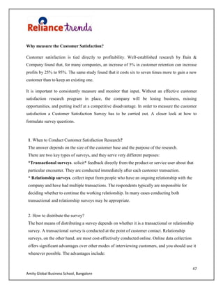 47
Amity Global Business School, Bangalore
Why measure the Customer Satisfaction?
Customer satisfaction is tied directly to profitability. Well-established research by Bain &
Company found that, for many companies, an increase of 5% in customer retention can increase
profits by 25% to 95%. The same study found that it costs six to seven times more to gain a new
customer than to keep an existing one.
It is important to consistently measure and monitor that input. Without an effective customer
satisfaction research program in place, the company will be losing business, missing
opportunities, and putting itself at a competitive disadvantage. In order to measure the customer
satisfaction a Customer Satisfaction Survey has to be carried out. A closer look at how to
formulate survey questions.
1. When to Conduct Customer Satisfaction Research?
The answer depends on the size of the customer base and the purpose of the research.
There are two key types of surveys, and they serve very different purposes:
*Transactional surveys. solicit* feedback directly from the product or service user about that
particular encounter. They are conducted immediately after each customer transaction.
* Relationship surveys. collect input from people who have an ongoing relationship with the
company and have had multiple transactions. The respondents typically are responsible for
deciding whether to continue the working relationship. In many cases conducting both
transactional and relationship surveys may be appropriate.
2. How to distribute the survey?
The best means of distributing a survey depends on whether it is a transactional or relationship
survey. A transactional survey is conducted at the point of customer contact. Relationship
surveys, on the other hand, are most cost-effectively conducted online. Online data collection
offers significant advantages over other modes of interviewing customers, and you should use it
whenever possible. The advantages include:
 