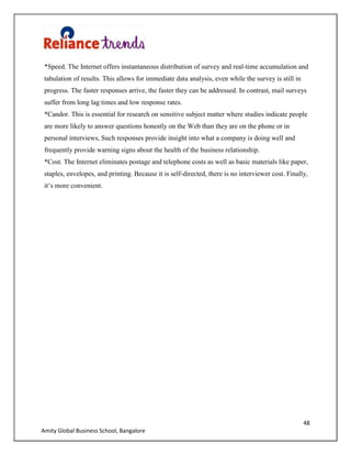 48
Amity Global Business School, Bangalore
*Speed. The Internet offers instantaneous distribution of survey and real-time accumulation and
tabulation of results. This allows for immediate data analysis, even while the survey is still in
progress. The faster responses arrive, the faster they can be addressed. In contrast, mail surveys
suffer from long lag times and low response rates.
*Candor. This is essential for research on sensitive subject matter where studies indicate people
are more likely to answer questions honestly on the Web than they are on the phone or in
personal interviews, Such responses provide insight into what a company is doing well and
frequently provide warning signs about the health of the business relationship.
*Cost. The Internet eliminates postage and telephone costs as well as basic materials like paper,
staples, envelopes, and printing. Because it is self-directed, there is no interviewer cost. Finally,
it„s more convenient.
 