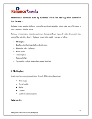 49
Amity Global Business School, Bangalore
Promotional activities done by Reliance trends for driving more customers
into the store:
Reliance trends is doing different types of promotional activities with a main aim of bringing in
more customers into the stores.
Reliance is focusing on attracting customers through different types of walkin driven activities,
some of the activities done by Reliance trends in the past 2 years are as below.
Media plan
Leaflets distribution & balloon distribution
Guess the price challenge
Event plans
Trend stylish
Seasonal offers
Sponsoring college fests and corporate launches.
1. Media plan:
Media plan involves communication through different media such as
Print media
Social media
Radio
Cinema
Outdoor communication
Print media:
 