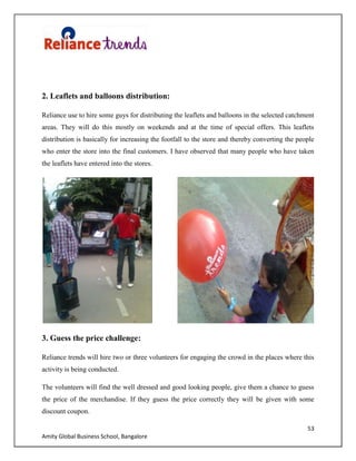 53
Amity Global Business School, Bangalore
2. Leaflets and balloons distribution:
Reliance use to hire some guys for distributing the leaflets and balloons in the selected catchment
areas. They will do this mostly on weekends and at the time of special offers. This leaflets
distribution is basically for increasing the footfall to the store and thereby converting the people
who enter the store into the final customers. I have observed that many people who have taken
the leaflets have entered into the stores.
3. Guess the price challenge:
Reliance trends will hire two or three volunteers for engaging the crowd in the places where this
activity is being conducted.
The volunteers will find the well dressed and good looking people, give them a chance to guess
the price of the merchandise. If they guess the price correctly they will be given with some
discount coupon.
 