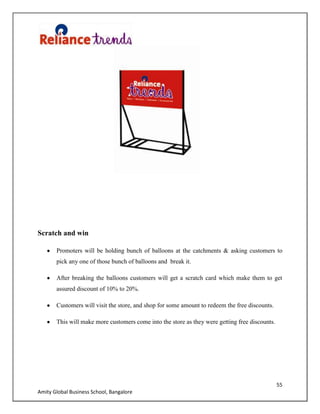 55
Amity Global Business School, Bangalore
Scratch and win
Promoters will be holding bunch of balloons at the catchments & asking customers to
pick any one of those bunch of balloons and break it.
After breaking the balloons customers will get a scratch card which make them to get
assured discount of 10% to 20%.
Customers will visit the store, and shop for some amount to redeem the free discounts.
This will make more customers come into the store as they were getting free discounts.
 
