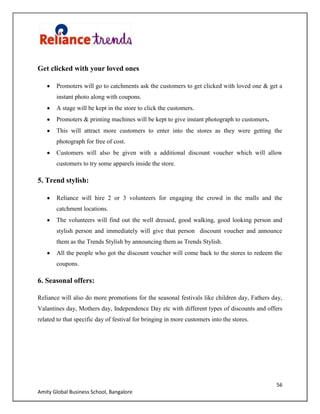 56
Amity Global Business School, Bangalore
Get clicked with your loved ones
Promoters will go to catchments ask the customers to get clicked with loved one & get a
instant photo along with coupons.
A stage will be kept in the store to click the customers.
Promoters & printing machines will be kept to give instant photograph to customers.
This will attract more customers to enter into the stores as they were getting the
photograph for free of cost.
Customers will also be given with a additional discount voucher which will allow
customers to try some apparels inside the store.
5. Trend stylish:
Reliance will hire 2 or 3 volunteers for engaging the crowd in the malls and the
catchment locations.
The volunteers will find out the well dressed, good walking, good looking person and
stylish person and immediately will give that person discount voucher and announce
them as the Trends Stylish by announcing them as Trends Stylish.
All the people who got the discount voucher will come back to the stores to redeem the
coupons.
6. Seasonal offers:
Reliance will also do more promotions for the seasonal festivals like children day, Fathers day,
Valantines day, Mothers day, Independence Day etc with different types of discounts and offers
related to that specific day of festival for bringing in more customers into the stores.
 