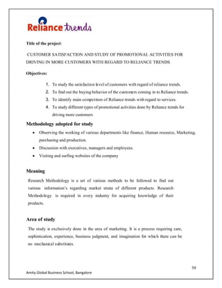 59
Amity Global Business School, Bangalore
Title of the project:
CUSTOMER SATISFACTION AND STUDY OF PROMOTIONAL ACTIVITIES FOR
DRIVING IN MORE CUSTOMERS WITH REGARD TO RELIANCE TRENDS
Objectives:
1. To study the satisfaction level of customers with regard of reliance trends.
2. To find out the buying behavior of the customers coming in to Reliance trends.
3. To identify main competitors of Reliance trends with regard to services.
4. To study different types of promotional activities done by Reliance trends for
driving more customers
Methodology adopted for study
Observing the working of various departments like finance, Human resource, Marketing,
purchasing and production.
Discussion with executives, managers and employees.
Visiting and surfing websites of the company
Meaning
Research Methodology is a set of various methods to be followed to find out
various information‟s regarding market strata of different products. Research
Methodology is required in every industry for acquiring knowledge of their
products.
Area of study
The study is exclusively done in the area of marketing. It is a process requiring care,
sophistication, experience, business judgment, and imagination for which there can be
no mechanical substitutes.
 