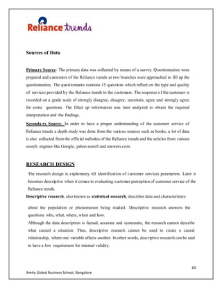 60
Amity Global Business School, Bangalore
Sources of Data
Primary Source- The primary data was collected by means of a survey. Questionnaires were
prepared and customers of the Reliance trends at two branches were approached to fill up the
questionnaires. The questionnaire contains 15 questions which reflect on the type and quality
of services provided by the Reliance trends to the customers. The response of the customer is
recorded on a grade scale of strongly disagree, disagree, uncertain, agree and strongly agree
for some questions. The filled up information was later analyzed to obtain the required
interpretation and the findings.
Seconda ry Source- In order to have a proper understanding of the customer service of
Reliance trneds a depth study was done from the various sources such as books, a lot of data
is also collected from the official websites of the Reliance trends and the articles from various
search engines like Google, yahoo search and answers.com.
RESEARCH DESIGN
The research design is exploratory till identification of customer services parameters. Later it
becomes descriptive when it comes to evaluating customer perception of customer service of the
Reliance trends.
Descriptive research, also known as statistical research, describes data and characteristics
about the population or phenomenon being studied. Descriptive research answers the
questions who, what, where, when and how.
Although the data description is factual, accurate and systematic, the research cannot describe
what caused a situation. Thus, descriptive research cannot be used to create a causal
relationship, where one variable affects another. In other words, descriptive research can be said
to have a low requirement for internal validity.
 