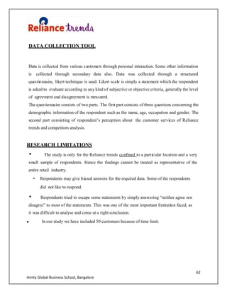 62
Amity Global Business School, Bangalore
DATA COLLECTION TOOL
Data is collected from various customers through personal interaction. Some other information
is collected through secondary data also. Data was collected through a structured
questionnaire, likert technique is used. Likert scale is simply a statement which the respondent
is asked to evaluate according to any kind of subjective or objective criteria, generally the level
of agreement and disagreement is measured.
The questionnaire consists of two parts. The first part consists of three questions concerning the
demographic information of the respondent such as the name, age, occupation and gender. The
second part consisting of respondent‟s perception about the customer services of Reliance
trends and competitors analysis.
RESEARCH LIMITATIONS
The study is only for the Reliance trends confined to a particular location and a very
small sample of respondents. Hence the findings cannot be treated as representative of the
entire retail industry.
Respondents may give biased answers for the required data. Some of the respondents
did not like to respond.
Respondents tried to escape some statements by simply answering “neither agree nor
disagree” to most of the statements. This was one of the most important limitation faced, as
it was difficult to analyse and come at a right conclusion.
In our study we have included 50 customers because of time limit.
 