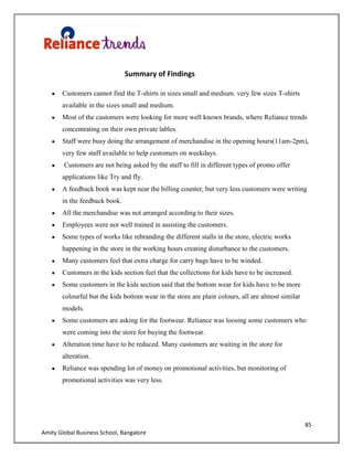 85
Amity Global Business School, Bangalore
Summary of Findings
Customers cannot find the T-shirts in sizes small and medium. very few sizes T-shirts
available in the sizes small and medium.
Most of the customers were looking for more well known brands, where Reliance trends
concentrating on their own private lables.
Staff were busy doing the arrangement of merchandise in the opening hours(11am-2pm),
very few staff available to help customers on weekdays.
Customers are not being asked by the staff to fill in different types of promo offer
applications like Try and fly.
A feedback book was kept near the billing counter, but very less customers were writing
in the feedback book.
All the merchandise was not arranged according to their sizes.
Employees were not well trained in assisting the customers.
Some types of works like rebranding the different stalls in the store, electric works
happening in the store in the working hours creating disturbance to the customers.
Many customers feel that extra charge for carry bags have to be winded.
Customers in the kids section feel that the collections for kids have to be increased.
Some customers in the kids section said that the bottom wear for kids have to be more
colourful but the kids bottom wear in the store are plain colours, all are almost similar
models.
Some customers are asking for the footwear. Reliance was loosing some customers who
were coming into the store for buying the footwear.
Alteration time have to be reduced. Many customers are waiting in the store for
alteration.
Reliance was spending lot of money on promotional activities, but monitoring of
promotional activities was very less.
 