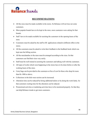 86
Amity Global Business School, Bangalore
RECOMMENDATIONS
All the sizes must be made available in the stores. So Reliance will not lose out some
customers.
More popular brands have to be kept in the store, more customers were asking for that
brands.
Staff have to be made available for assisting the customers in the opening hours of the
store.
Customers must be asked by the staff to fill applications related to different offers in the
stores.
All the customers must be asked to write their feedback in the feedback book which was
kept near the billing section.
All the merchandise in the store must be arranged according to the sizes. So that
customers can find their sizes very easily.
Staff must be well trained in assisting the customers and talking well with the customers.
All types of works which were happening in the stores have to be done before or after the
working hours of the store.
Carry bags can be provided to the customers at free of cost for those who shop for more
than Rs 1000 or above.
Collections in the kids wear section can be increased.
Alteration time can be reduced by hiring additional tailors or by doing the work fastly. So
that customers waiting time for the alteration can be reduced.
Promotional activities or marketing activities have to be monitored properly. So that they
can help Reliance trends to get more customers.
 