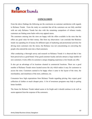 87
Amity Global Business School, Bangalore
CONCLUSION
From the above findings the following are the conclusion on customer satisfaction with regards
to Reliance Trends. From the study we conclude that all the customers are not fully satisfied
with not only Reliance Trends but also with the remaining competitors of reliance trends,
customers are finding some faults with every apparel stores.
The customers entering into the store are happy with the offers available in the store that the
offers are good value for their money. But from my observation i can conclude that Relaince
trends was spending lot of money for different types of marketing and promotional activities for
driving more customers into the stores, but Reliance was not concentrating on converting the
people who entered the store into a final customers.
After conducting a thorough survey and research on Reliance Trends it is observed that it has
been perceived as a good brand. It has good customer loyalty and also attracts a large number of
new customers. It also offers its customer a unique shopping experience a few brands can offer.
It also got an advantage of its locations situated in commercial locations. There are a good
number of Reliance Trends stores located across the city which makes it easy for customers to
access the store. Customers seemed to be happy when it came to the layout of the store, the
merchandise, and cleanliness of the store, ambience, etc.
Consumers have high expectations from Reliance Trends regarding pricing; they expect good
collection of clothes at much cheaper price. A lot of awareness programs may help in getting
better footfalls.
The future for Reliance Trends indeed seems to be bright and it should continue to do well as
seems apparent from the response of the customers.
 