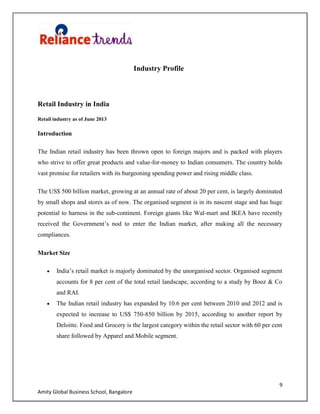 9
Amity Global Business School, Bangalore
Industry Profile
Retail Industry in India
Retail industry as of June 2013
Introduction
The Indian retail industry has been thrown open to foreign majors and is packed with players
who strive to offer great products and value-for-money to Indian consumers. The country holds
vast promise for retailers with its burgeoning spending power and rising middle class.
The US$ 500 billion market, growing at an annual rate of about 20 per cent, is largely dominated
by small shops and stores as of now. The organised segment is in its nascent stage and has huge
potential to harness in the sub-continent. Foreign giants like Wal-mart and IKEA have recently
received the Government‟s nod to enter the Indian market, after making all the necessary
compliances.
Market Size
India‟s retail market is majorly dominated by the unorganised sector. Organised segment
accounts for 8 per cent of the total retail landscape, according to a study by Booz & Co
and RAI.
The Indian retail industry has expanded by 10.6 per cent between 2010 and 2012 and is
expected to increase to US$ 750-850 billion by 2015, according to another report by
Deloitte. Food and Grocery is the largest category within the retail sector with 60 per cent
share followed by Apparel and Mobile segment.
 