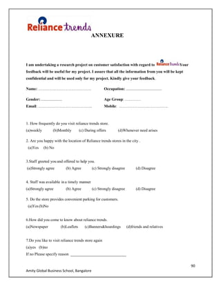 90
Amity Global Business School, Bangalore
ANNEXURE
I am undertaking a research project on customer satisfaction with regard to Your
feedback will be useful for my project. I assure that all the information from you will be kept
confidential and will be used only for my project. Kindly give your feedback.
Name: …………………………………. Occupation: ....................................
Gender: ..................... Age Group: …………
Email: ………………………………….. Mobile: ……………………………….
1. How frequently do you visit reliance trends store.
(a)weekly (b)Monthly (c) During offers (d)Whenever need arises
2. Are you happy with the location of Reliance trends stores in the city .
(a)Yes (b) No
3.Staff greeted you and offered to help you.
(a)Strongly agree (b) Agree (c) Strongly disagree (d) Disagree
4. Staff was available in a timely manner
(a)Strongly agree (b) Agree (c) Strongly disagree (d) Disagree
5. Do the store provides convenient parking for customers.
(a)Yes(b)No
6.How did you come to know about reliance trends.
(a)Newspaper (b)Leaflets (c)Banners&hoardings (d)friends and relatives
7.Do you like to visit reliance trends store again
(a)yes (b)no
If no Please specify reason ____________________________
 