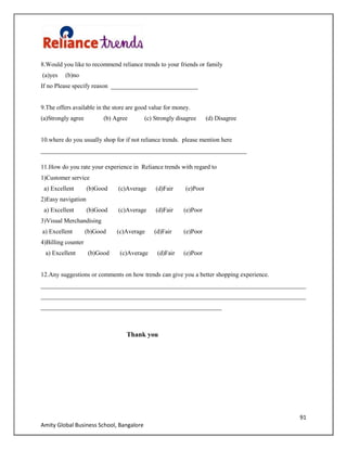91
Amity Global Business School, Bangalore
8.Would you like to recommend reliance trends to your friends or family
(a)yes (b)no
If no Please specify reason ____________________________
9.The offers available in the store are good value for money.
(a)Strongly agree (b) Agree (c) Strongly disagree (d) Disagree
10.where do you usually shop for if not reliance trends. please mention here
__________________________________________________________________
11.How do you rate your experience in Reliance trends with regard to
1)Customer service
a) Excellent (b)Good (c)Average (d)Fair (e)Poor
2)Easy navigation
a) Excellent (b)Good (c)Average (d)Fair (e)Poor
3)Visual Merchandising
a) Excellent (b)Good (c)Average (d)Fair (e)Poor
4)Billing counter
a) Excellent (b)Good (c)Average (d)Fair (e)Poor
12.Any suggestions or comments on how trends can give you a better shopping experience.
_____________________________________________________________________________________
_____________________________________________________________________________________
__________________________________________________________
Thank you
 