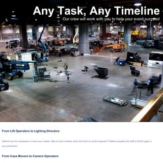 Any Task, Any Timeline Our crew will work with you to help your event succeed From Lift Operators to Lighting Directors Reliant has the manpower to meet your needs. Able to book another show but short an audio engineer? Reliant supplies the staff to fill the gaps in any production.  From Case Movers to Camera Operators Our competitively priced crew shows up on time with the tools needed to get the job done. Allow us to redefine your expectations of A labor company! 