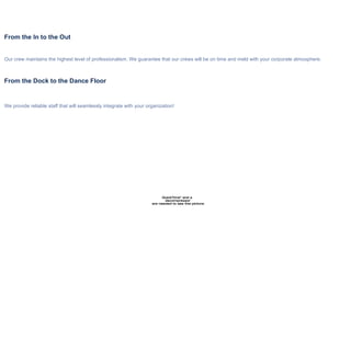 Any Show, Any Situation From the In to the Out Our crew maintains the highest level of professionalism. We guarantee that our crews will be on time and meld with your corporate atmosphere. From the Dock to the Dance Floor We provide reliable staff that will seamlessly integrate with your organization! We supply the manpower to turn your vision into reality  