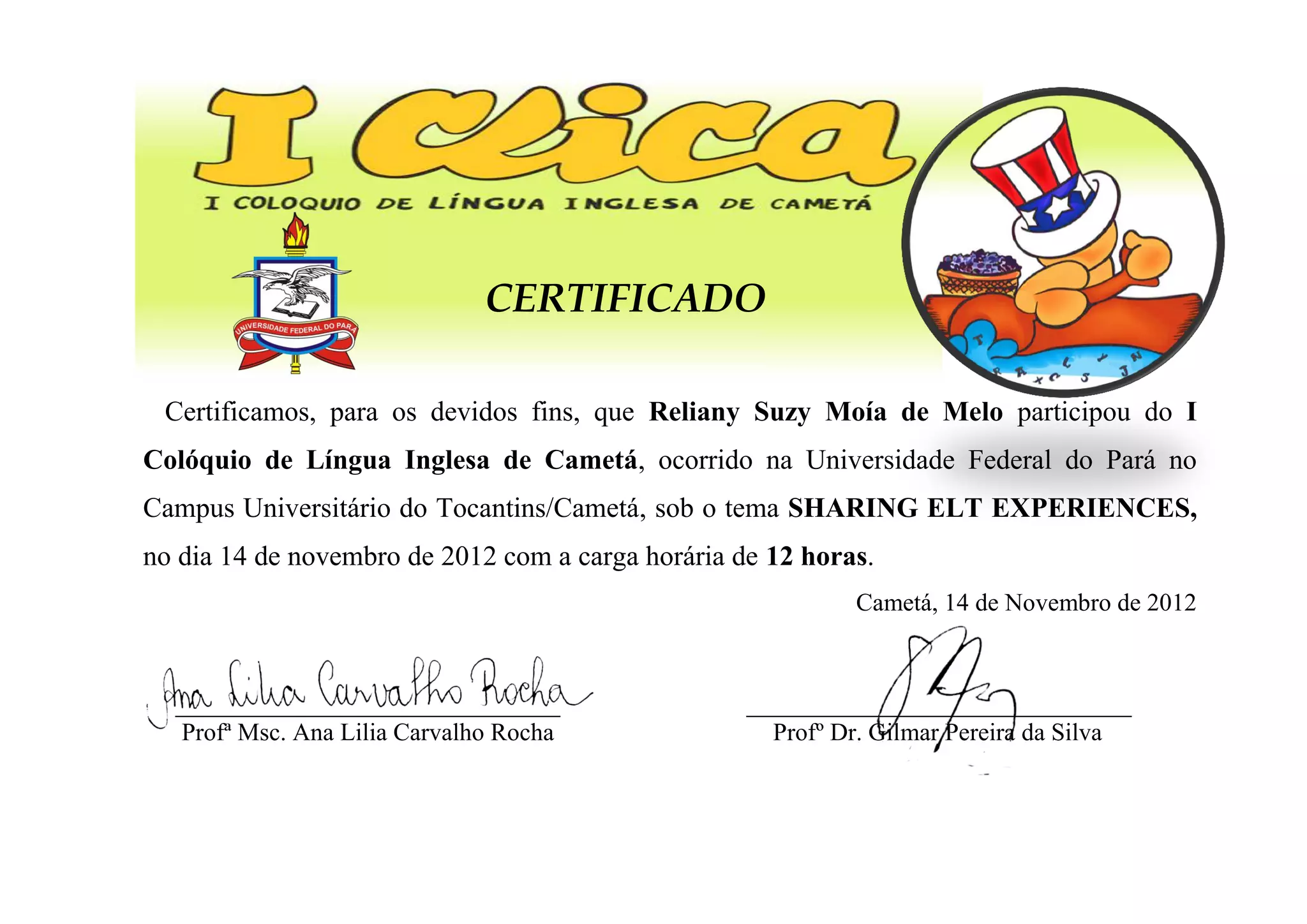 CERTIFICADO
Certificamos, para os devidos fins, que Reliany Suzy Moía de Melo participou do I
Colóquio de Língua Inglesa de Cametá, ocorrido na Universidade Federal do Pará no
Campus Universitário do Tocantins/Cametá, sob o tema SHARING ELT EXPERIENCES,
no dia 14 de novembro de 2012 com a carga horária de 12 horas.
Cametá, 14 de Novembro de 2012
_______________________________
Profª Msc. Ana Lilia Carvalho Rocha
_______________________________
Profº Dr. Gilmar Pereira da Silva