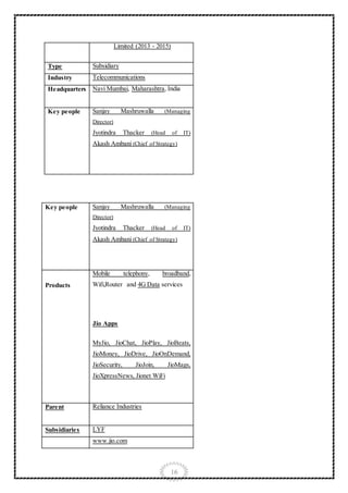 16
Limited (2013 - 2015)
Type Subsidiary
Industry Telecommunications
Headquarters Navi Mumbai, Maharashtra, India
Key people Sanjay Mashruwalla (Managing
Director)
Jyotindra Thacker (Head of IT)
Akash Ambani (Chief of Strategy)
Key people Sanjay Mashruwalla (Managing
Director)
Jyotindra Thacker (Head of IT)
Akash Ambani (Chief of Strategy)
Products
Mobile telephony, broadband,
Wifi,Router and 4G Data services
Jio Apps
MyJio, JioChat, JioPlay, JioBeats,
JioMoney, JioDrive, JioOnDemand,
JioSecurity, JioJoin, JioMags,
JioXpressNews, Jionet WiFi
Parent Reliance Industries
Subsidiaries LYF
www.jio.com
 