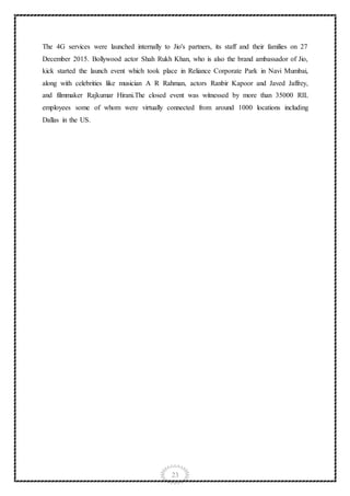 23
The 4G services were launched internally to Jio's partners, its staff and their families on 27
December 2015. Bollywood actor Shah Rukh Khan, who is also the brand ambassador of Jio,
kick started the launch event which took place in Reliance Corporate Park in Navi Mumbai,
along with celebrities like musician A R Rahman, actors Ranbir Kapoor and Javed Jaffrey,
and filmmaker Rajkumar Hirani.The closed event was witnessed by more than 35000 RIL
employees some of whom were virtually connected from around 1000 locations including
Dallas in the US.
 