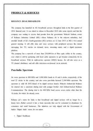 24
PRODUCT & SERVICES
RELIANCE JIO 4G BROADBAND
The company has launched its 4G broadband services throughout India in the first quarter of
2016 financial year. It was slated to release in December 2015 after some reports said that the
company was waiting to receive final permits from the government. Mukesh Ambani, owner
of Reliance Industries Limited (RIL) whose Reliance Jio is the telecom subsidiary, had
unveiled details of Jio's fourth-generation (4G) services on 12 June 2015 at RIL's 41st annual
general meeting. It will offer data and voice services with peripheral services like instant
messaging, live TV, movies on demand, news, streaming music, and a digital payments
platform.
The company has a network of more than 250,000 km of fiber optic cables in the country,
over which it will be partnering with local cable operators to get broader connectivity for its
broadband services. With its multi-service operator (MSO) license, Jio will also serve as a
TV channel distributor and will offer television-on-demand on its network.
Pan-India Spectrum
Jio owns spectrum in 800 MHz and 1,800 MHz bands in 10 and 6 circles, respectively, of the
total 22 circles in the country, and also owns pan-India licensed 2,300 MHz spectrum. The
spectrum is valid till 2035.Ahead of its digital services launch, Mukesh Ambani-led Reliance
Jio entered into a spectrum sharing deal with younger brother Anil Ambani-backed Reliance
Communications. The sharing deal is for 800 MHz band across seven circles other than the
10 circles for which Jio already owns.
Reliance jio’s vision for India is that broadband and digital services will no longer be a
luxury item ,Rather convert it into a basic necessity that can be consumed in abundance by
consumers and small businesses .The initiatives are truly aligned with the Government of
India's ‘Digital India’ vision for our nation.
• Digital Healthcare
 