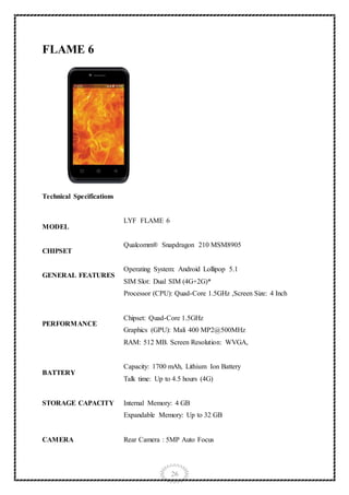 26
FLAME 6
Technical Specifications
MODEL
LYF FLAME 6
CHIPSET
Qualcomm® Snapdragon 210 MSM8905
GENERAL FEATURES
Operating System: Android Lollipop 5.1
SIM Slot: Dual SIM (4G+2G)*
PERFORMANCE
Processor (CPU): Quad-Core 1.5GHz ,Screen Size: 4 Inch
Chipset: Quad-Core 1.5GHz
Graphics (GPU): Mali 400 MP2@500MHz
RAM: 512 MB. Screen Resolution: WVGA,
BATTERY
Capacity: 1700 mAh, Lithium Ion Battery
Talk time: Up to 4.5 hours (4G)
STORAGE CAPACITY Internal Memory: 4 GB
Expandable Memory: Up to 32 GB
CAMERA Rear Camera : 5MP Auto Focus
 