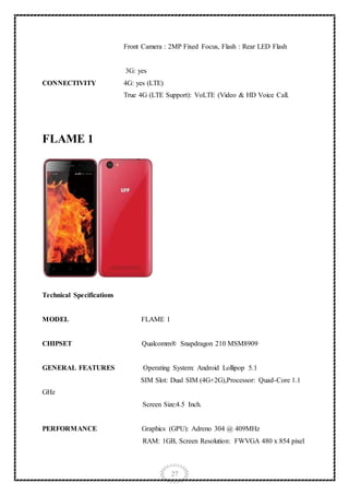 27
CONNECTIVITY
Front Camera : 2MP Fixed Focus, Flash : Rear LED Flash
3G: yes
4G: yes (LTE)
True 4G (LTE Support): VoLTE (Video & HD Voice Call.
FLAME 1
Technical Specifications
MODEL FLAME 1
CHIPSET Qualcomm® Snapdragon 210 MSM8909
GENERAL FEATURES Operating System: Android Lollipop 5.1
SIM Slot: Dual SIM (4G+2G),Processor: Quad-Core 1.1
GHz
Screen Size:4.5 Inch.
PERFORMANCE Graphics (GPU): Adreno 304 @ 409MHz
RAM: 1GB, Screen Resolution: FWVGA 480 x 854 pixel
 