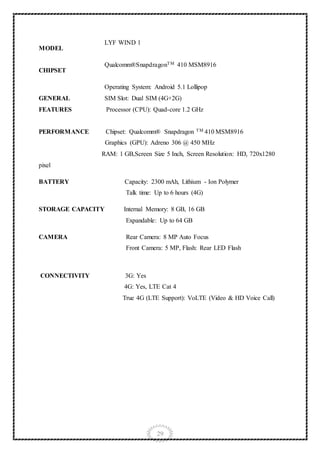 29
MODEL
LYF WIND 1
CHIPSET
Qualcomm®SnapdragonTM 410 MSM8916
GENERAL
FEATURES
Operating System: Android 5.1 Lollipop
SIM Slot: Dual SIM (4G+2G)
Processor (CPU): Quad-core 1.2 GHz
PERFORMANCE Chipset: Qualcomm® Snapdragon TM 410 MSM8916
Graphics (GPU): Adreno 306 @ 450 MHz
RAM: 1 GB,Screen Size 5 Inch, Screen Resolution: HD, 720x1280
pixel
BATTERY Capacity: 2300 mAh, Lithium - Ion Polymer
Talk time: Up to 6 hours (4G)
STORAGE CAPACITY Internal Memory: 8 GB, 16 GB
Expandable: Up to 64 GB
CAMERA Rear Camera: 8 MP Auto Focus
Front Camera: 5 MP, Flash: Rear LED Flash
CONNECTIVITY 3G: Yes
4G: Yes, LTE Cat 4
True 4G (LTE Support): VoLTE (Video & HD Voice Call)
 