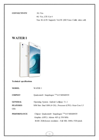 31
CONNECTIVITY 3G: Yes
4G: Yes, LTE Cat 4
True 4G (LTE Support): VoLTE (HD Voice Call& video call)
WATER 1
Technical specifications
MODEL WATER 1
CHIPSET Qualcomm® Snapdragon TM 615 MSM8939
GENERAL Operating System: Android Lollipop 5.1.1
FEATURES SIM Slot: Dual SIM (4+2G) , Processor (CPU): Octa-Core 1.5
GHz
PERFORMANCE Chipset: Qualcomm® Snapdragon TM 615 MSM8939
Graphics (GPU): Adreno 405 @ 550 MHz
RAM: 2GB,Screen resolution : Full HD, 1080x 1920 pixels
 