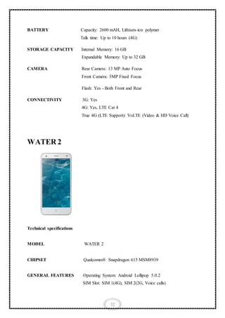 32
BATTERY Capacity: 2600 mAH, Lithium-ion polymer
Talk time: Up to 10 hours (4G)
STORAGE CAPACITY Internal Memory: 16 GB
Expandable Memory: Up to 32 GB
CAMERA Rear Camera: 13 MP Auto Focus
Front Camera: 5MP Fixed Focus
Flash: Yes - Both Front and Rear
CONNECTIVITY 3G: Yes
4G: Yes, LTE Cat 4
True 4G (LTE Support): VoLTE (Video & HD Voice Call)
WATER 2
Technical specifications
MODEL WATER 2
CHIPSET Qualcomm® Snapdragon 615 MSM8939
GENERAL FEATURES Operating System: Android Lollipop 5.0.2
SIM Slot: SIM 1(4G), SIM 2(2G, Voice calls)
 