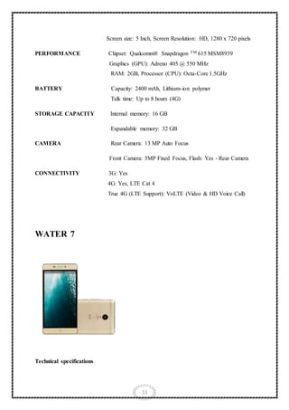 33
Screen size: 5 Inch, Screen Resolution: HD, 1280 x 720 pixels
PERFORMANCE Chipset: Qualcomm® Snapdragon TM 615 MSM8939
Graphics (GPU): Adreno 405 @ 550 MHz
RAM: 2GB, Processor (CPU): Octa-Core 1.5GHz
BATTERY Capacity: 2400 mAh, Lithium-ion polymer
Talk time: Up to 8 hours (4G)
STORAGE CAPACITY Internal memory: 16 GB
Expandable memory: 32 GB
CAMERA Rear Camera: 13 MP Auto Focus
Front Camera: 5MP Fixed Focus, Flash: Yes - Rear Camera
CONNECTIVITY 3G: Yes
4G: Yes, LTE Cat 4
True 4G (LTE Support): VoLTE (Video & HD Voice Call)
WATER 7
Technical specifications
 