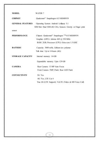 34
MODEL WATER 7
CHIPSET Qualcomm® Snapdragon 615 MSM8939
GENERAL FEATURES Operating System: Android Lollipop 5.1
SIM Slot: Dual SIM (4G+2G), Sensors: Gravity or Finger print
sensor
PERFORMANCE Chipset: Qualcomm® Snapdragon TM 615 MSM8939
Graphics (GPU): Adreno 405 @ 550 MHz
RAM: 2GB, Processor (CPU): Octa-core 1.5 GHZ
BATTERY Capacity: 3000 mAh, Lithium-ion polymer
Talk time: Up to 14 hours (4G)
STORAGE CAPACITY Internal memory: 16 GB
Expandable memory: Upto 128 GB
CAMERA Rear Camera: 13 MP Auto Focus
Front Camera: 5MP, Flash: Rear LED Flash
CONNECTIVITY 3G: Yes
4G: Yes, LTE Cat 4
True 4G (LTE Support): VoLTE (Video & HD Voice Call)
 