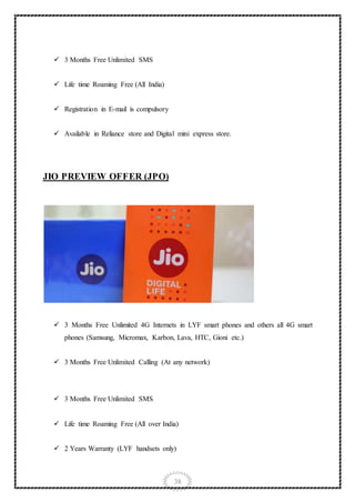38
 3 Months Free Unlimited SMS
 Life time Roaming Free (All India)
 Registration in E-mail is compulsory
 Available in Reliance store and Digital mini express store.
JIO PREVIEW OFFER (JPO)
 3 Months Free Unlimited 4G Internets in LYF smart phones and others all 4G smart
phones (Samsung, Micromax, Karbon, Lava, HTC, Gioni etc.)
 3 Months Free Unlimited Calling (At any network)
 3 Months Free Unlimited SMS
 Life time Roaming Free (All over India)
 2 Years Warranty (LYF handsets only)
 