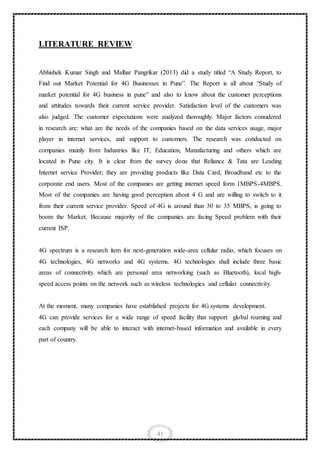 41
LITERATURE REVIEW
Abhishek Kumar Singh and Malhar Pangrikar (2013) did a study titled “A Study Report, to
Find out Market Potential for 4G Businesses in Pune”. The Report is all about “Study of
market potential for 4G business in pune” and also to know about the customer perceptions
and attitudes towards their current service provider. Satisfaction level of the customers was
also judged. The customer expectations were analyzed thoroughly. Major factors considered
in research are: what are the needs of the companies based on the data services usage, major
player in internet services, and support to customers. The research was conducted on
companies mainly from Industries like IT, Education, Manufacturing and others which are
located in Pune city. It is clear from the survey done that Reliance & Tata are Leading
Internet service Provider; they are providing products like Data Card, Broadband etc to the
corporate end users. Most of the companies are getting internet speed form 1MBPS-4MBPS.
Most of the companies are having good perception about 4 G and are willing to switch to it
from their current service provider. Speed of 4G is around than 30 to 35 MBPS, is going to
boom the Market. Because majority of the companies are facing Speed problem with their
current ISP.
4G spectrum is a research item for next-generation wide-area cellular radio, which focuses on
4G technologies, 4G networks and 4G systems. 4G technologies shall include three basic
areas of connectivity which are personal area networking (such as Bluetooth), local high-
speed access points on the network such as wireless technologies and cellular connectivity.
At the moment, many companies have established projects for 4G systems development.
4G can provide services for a wide range of speed facility that support global roaming and
each company will be able to interact with internet-based information and available in every
part of country.
 