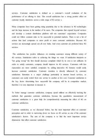 43
services. Customer satisfaction is defined as a customer’s overall evaluation of the
performance of an offering to date. This overall satisfaction has a strong positive effect on
customer loyalty intentions across a wide range of 4G service s.
Many companies have been gaining rising popularity due to the advances in 4G technologies
and the large increase in the number of its users. The companies that expand beyond services
and develop a content distribution platform will win customers’ expectation. Companies
could not follow constant rules to be successful in potential markets. There is not a list of
actions that lead companies to more profit or more customer satisfaction. Because 4G
services are increasingly spread out all over India. And every customer are preferred these 4G
services.
This satisfaction has positive influences on retaining customers among different variety of
4G services. Satisfaction refers to achieving the things we want. If satisfaction interprets as
"not going wrong" the firm should decrease complaint which by its own is not sufficient. In
order to satisfy customers, company should improve its 4G services. Customers with less
expectation are more satisfied; companies by adding innovative 4G features would easily
increase customer satisfaction. Customer retention is directly influenced by customer
satisfaction. Retention is a major challenge particularly in internet based services, as
customers can easily switch from one service to another at low cost. Customer satisfaction is
the key factor determining how successful the company will be in competitive market;
therefore it is very important to measure it.
To better manage customer satisfaction, company spend millions on effectively tracking the
methods that guarantee customer satisfaction, because the quantitative measurement of
customer satisfaction is a great help for comprehensively measuring the effect of 4G on
customer satisfaction.
Customer satisfaction, as we discussed before, has the most important effect on customer
perception and in order to narrowing down we focus on 4G service as one of the customer
satisfaction’s factors. The aim of the company is to find the most important service
dimensions that affect customer satisfaction.
 