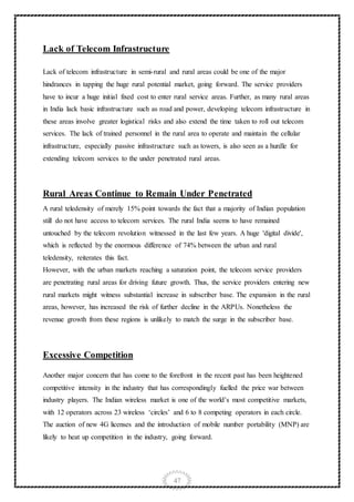 47
Lack of Telecom Infrastructure
Lack of telecom infrastructure in semi-rural and rural areas could be one of the major
hindrances in tapping the huge rural potential market, going forward. The service providers
have to incur a huge initial fixed cost to enter rural service areas. Further, as many rural areas
in India lack basic infrastructure such as road and power, developing telecom infrastructure in
these areas involve greater logistical risks and also extend the time taken to roll out telecom
services. The lack of trained personnel in the rural area to operate and maintain the cellular
infrastructure, especially passive infrastructure such as towers, is also seen as a hurdle for
extending telecom services to the under penetrated rural areas.
Rural Areas Continue to Remain Under Penetrated
A rural teledensity of merely 15% point towards the fact that a majority of Indian population
still do not have access to telecom services. The rural India seems to have remained
untouched by the telecom revolution witnessed in the last few years. A huge 'digital divide',
which is reflected by the enormous difference of 74% between the urban and rural
teledensity, reiterates this fact.
However, with the urban markets reaching a saturation point, the telecom service providers
are penetrating rural areas for driving future growth. Thus, the service providers entering new
rural markets might witness substantial increase in subscriber base. The expansion in the rural
areas, however, has increased the risk of further decline in the ARPUs. Nonetheless the
revenue growth from these regions is unlikely to match the surge in the subscriber base.
Excessive Competition
Another major concern that has come to the forefront in the recent past has been heightened
competitive intensity in the industry that has correspondingly fuelled the price war between
industry players. The Indian wireless market is one of the world’s most competitive markets,
with 12 operators across 23 wireless ‘circles’ and 6 to 8 competing operators in each circle.
The auction of new 4G licenses and the introduction of mobile number portability (MNP) are
likely to heat up competition in the industry, going forward.
 