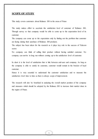 51
SCOPE OF STUDY
This study covers customers about Reliance JIO in the areas of Patan
The study makes effort to ascertain the satisfaction level of customer of Reliance JIO.
Through survey so that company would be able to come up to the expectation level of its
customer.
The company can come up to the expectation only by finding out the problem that customer
are facing during their purchase of Reliance JIO products.
The subject has been taken for the research as it plays key role in the success of Telecom
sector.
No company can think of selling their product without having satisfied customer. No
company can survive in long run without coming up to the satisfaction level of customer.
In short it is the level of satisfaction that is link between end-user and company. As long as
the company is able to satisfy its customer, customer would remain in the bracket of loyal
customer.
Hence it is very essential to understand the customer satisfaction and to measure the
satisfaction level time to time as there is always scope of improvement.
The research will also be beneficial in analyzing the overall market position of the company
and measures which should be adopted by the Reliance JIO to increase their market share in
the region of Patan.
 