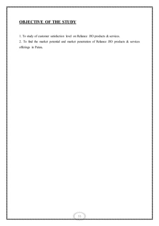 53
OBJECTIVE OF THE STUDY
1. To study of customer satisfaction level on Reliance JIO products & services.
2. To find the market potential and market penetration of Reliance JIO products & services
offerings in Patan.
 