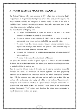 7
NATIONAL TELECOM POLICY 1994 (NTP 1994):-
The National Telecom Policy was announced in 1994 which aimed at improving India's
competitiveness in the global market and provides a base for a rapid growth in exports. This
policy eventually facilitated the emergence of Internet services in India on the back of
established basic telephony communication network. This policy also paved way for the
entry of the private sector in telephone services.
The main objectives of the policy were:
 To ensure telecommunication is within the reach of all, that is, to ensure
availability of telephone on demand as early as possible
 To achieve universal service covering all villages, that is, enable all people to
access certain basic telecom services at affordable and reasonable prices
 To ensure world-class telecom services. Remove consumer complaints, resolve
disputes and encourage public interface and provide a wide permissible range of
services to meet the demand at reasonable prices
 To ensure that India emerges as a major manufacturing base and major exporter of
telecom equipment
 To protect the defense and security interests of the nation.
The policy also announced a series of specific targets to be achieved by 1997 and further
recognized that to achieve these targets the private sector association and investment would
be required to bridge the resource gap.
Thus, to meet the telecom needs of the nation and to achieve international comparable
standards, the sector for manufacture of telecom equipment had been progressively
relicensed and the sub-sector for value-added services was opened up to private investment
(July 1992) for electronic mail, voice mail, data services, audio text services, video text
services, video conferencing, radio paging and cellular mobile telephone. The private sector
participation in the sector was carried out in a phased manner. Initially the private sector was
allowed in the value added services, and thereafter, it was allowed in the fixed telephone
services. Subsequently, VSAT services were liberalized for private sector participation to
provide data services to closed user groups.
 