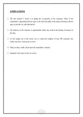 80
LIMITATIONS
1. The first problem I faced is in getting the co-operation of the customers. Many of the
respondents I approached did not agree to the need and utility of the project and hence did not
agree to provide me with information.
2. The behavior of the customer is unpredictable which may result in the lacking of accuracy in
the data.
3. As the sample size of the survey was so small and comprise of only 300 customers, the
results may have some prone to errors.
4. Study accuracy totally based upon the respondents response.
5. Stipulated short span of time for survey.
 