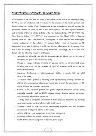 9
NEW TELECOM POLICY 1999 (NTP 1999):-
In recognition of the fact that the entry of the private sector, which was envisaged during
NTP-94, was not satisfactory and in response to the concerns of the private operators and
investors about the viability of their business due to non realization of targeted revenues the
government decided to come up with a new telecom policy. The most important milestone
and instrument of telecom reforms in India is the New Telecom Policy 1999 (NTP 99). The
New Telecom Policy, 1999 (NTP-99) was approved on 26th March 1999, to become
effective from 1st April 1999.Moreover, convergence of both markets and technologies
required realignment of the industry. To achieve India’s vision of becoming an IT
superpower along with developing a world class telecom infrastructure in the country, there
was a need to develop a new telecom policy framework. Accordingly, the NTP 1999 was
framed with the following objectives and targets:
 Availability of affordable and effective communication for citizens was at the core of
the vision and goal of the new telecom policy
 Provide a balance between provision of universal service to all uncovered areas,
including rural areas, and the provision of high-level services capable of meeting the
needs of the economy
 Encourage development of telecommunication facilities in remote, hilly and tribal
areas of the nation
 To facilitate India’s journey to becoming an IT superpower by creating a modern and
efficient telecommunication infrastructure taking into account the convergence of IT,
media, telecom and consumer electronics
 Convert PCOs, wherever justified, into public telephone information centers having
multimedia capability such as ISDN services, remote database access, government
and community information systems etc.
 To bring about a competitive environment in both urban and rural areas by providing
equal opportunities and level playing field for all players
 Providing a thrust to build world-class manufacturing capabilities and also strengthen
research and development efforts in the country
 Achieve efficiency and transparency in spectrum management
 Protect the defense and security interests of the country
 Enable Indian telecom companies to become global players.
 