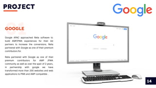 PROJECT
14
01
GOOGLE
Google APAC approached Relia software to
build AMP/PWA experiences for their Ad
partners to increase the conversions. Relia
partnered with Google as one of their premium
contributors for.
Relia partnered with Google as one of their
premium contributors for AMP /PWA
community as well as over the span of 2 years,
in partnership with google we have
transformed more than 200 websites and web
applications to PWA and AMP compatible .
 